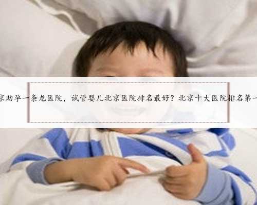 北京助孕一条龙医院，试管婴儿北京医院排名最好？北京十大医院排名第一？
