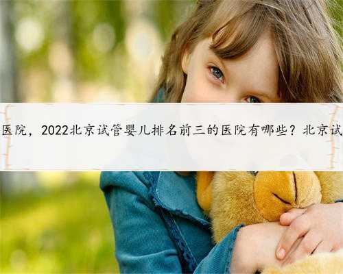 北京供卵的医院，2022北京试管婴儿排名前三的医院有哪些？北京试管医院介绍
