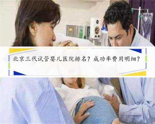 北京三代试管婴儿医院排名？成功率费用明细？