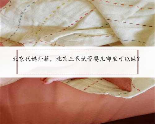 北京代妈外籍，北京三代试管婴儿哪里可以做？