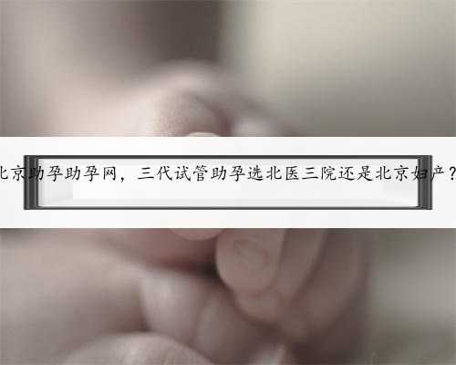 北京助孕助孕网，三代试管助孕选北医三院还是北京妇产？