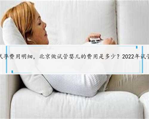 正规北京代孕费用明细，北京做试管婴儿的费用是多少？2022年试管费用详细
