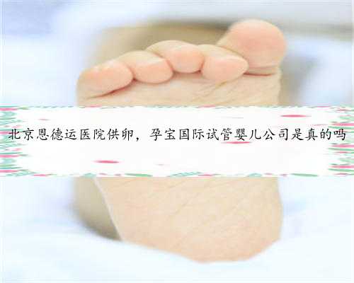 北京恩德运医院供卵，孕宝国际试管婴儿公司是真的吗