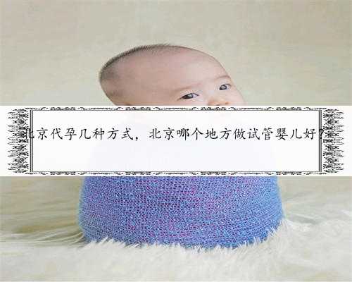 北京代孕几种方式，北京哪个地方做试管婴儿好？