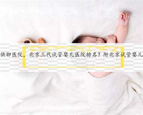 北京代怀供卵医院，北京三代试管婴儿医院排名？附北京试管婴儿成功率？
