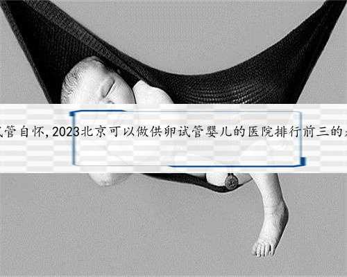 北京供卵试管自怀,2023北京可以做供卵试管婴儿的医院排行前三的是哪几家？