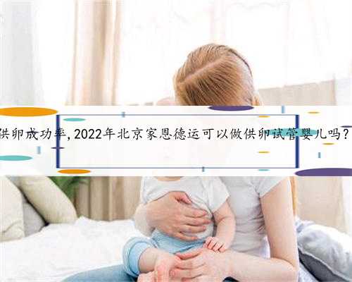 北京供卵试管供卵成功率,2022年北京家恩德运可以做供卵试管婴儿吗？成功率高